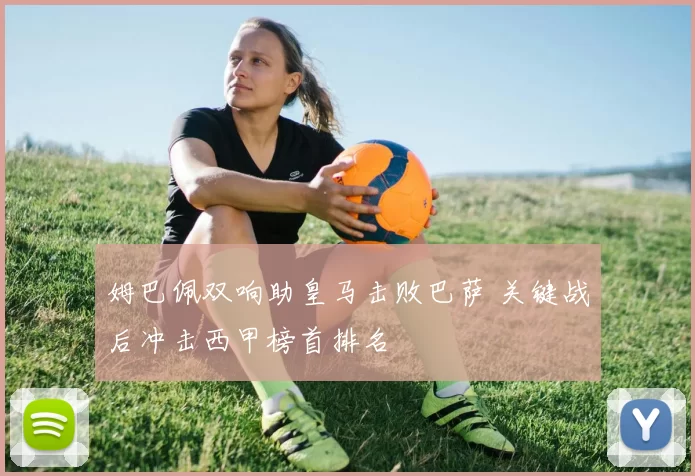 姆巴佩双响助皇马击败巴萨 关键战后冲击西甲榜首排名