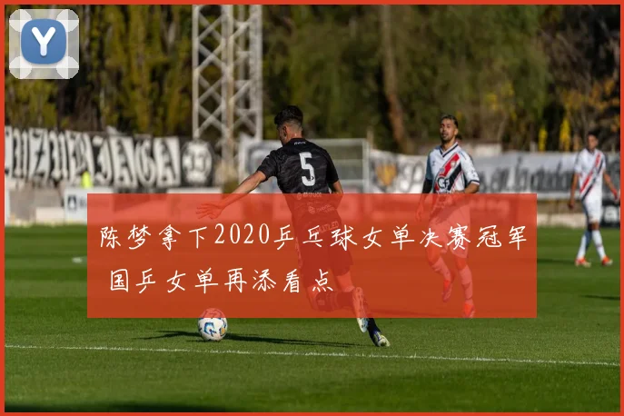 陈梦拿下2020乒乓球女单决赛冠军 国乒女单再添看点
