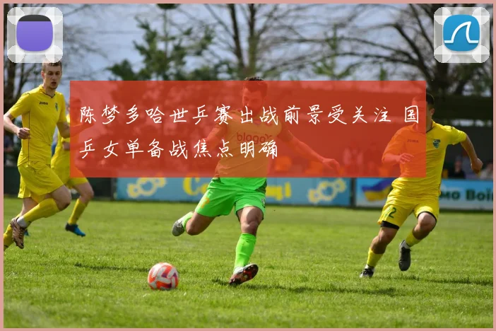 陈梦多哈世乒赛出战前景受关注 国乒女单备战焦点明确