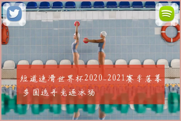短道速滑世界杯2020_2021赛季落幕 多国选手竞逐冰场
