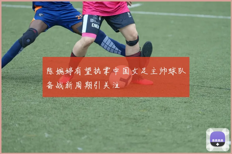 陈婉婷有望执掌中国女足主帅球队备战新周期引关注